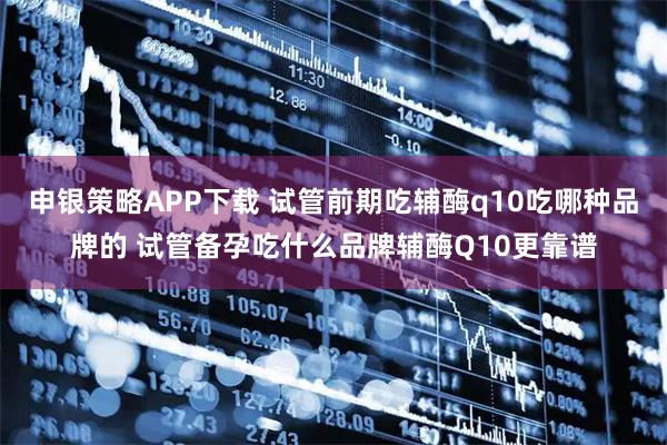 申银策略APP下载 试管前期吃辅酶q10吃哪种品牌的 试管备孕吃什么品牌辅酶Q10更靠谱