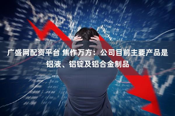 广盛网配资平台 焦作万方：公司目前主要产品是铝液、铝锭及铝合金制品