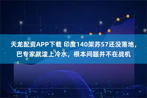天龙配资APP下载 印度140架苏57还没落地，巴专家就泼上冷水，根本问题并不在战机