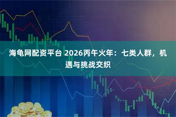 海龟网配资平台 2026丙午火年：七类人群，机遇与挑战交织