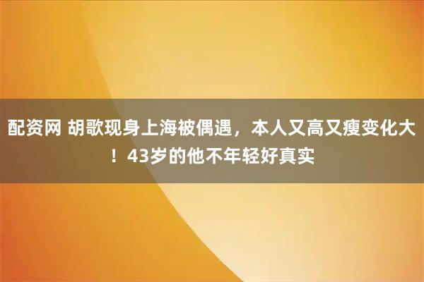 配资网 胡歌现身上海被偶遇，本人又高又瘦变化大！43岁的他不年轻好真实