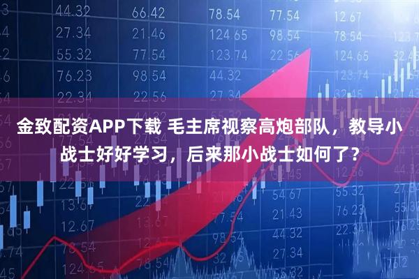 金致配资APP下载 毛主席视察高炮部队，教导小战士好好学习，后来那小战士如何了？