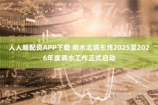 人人顺配资APP下载 南水北调东线2025至2026年度调水工作正式启动
