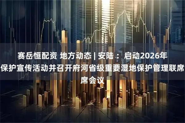 赛岳恒配资 地方动态 | 安陆 ：启动2026年湿地保护宣传活动并召开府河省级重要湿地保护管理联席会议