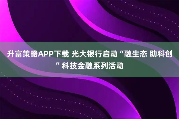 升富策略APP下载 光大银行启动“融生态 助科创”科技金融系列活动