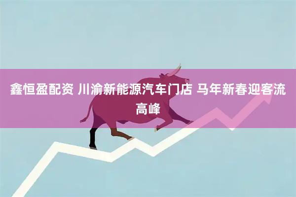 鑫恒盈配资 川渝新能源汽车门店 马年新春迎客流高峰