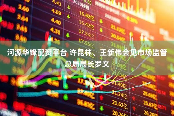 河源华锋配资平台 许昆林、王新伟会见市场监管总局局长罗文