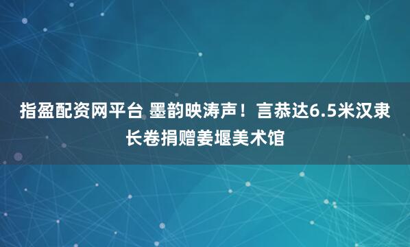 指盈配资网平台 墨韵映涛声！言恭达6.5米汉隶长卷捐赠姜堰美术馆