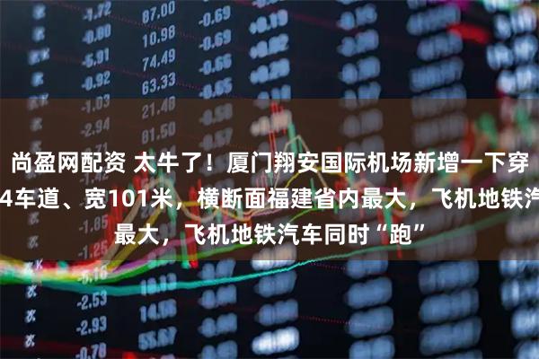 尚盈网配资 太牛了！厦门翔安国际机场新增一下穿通道！双向14车道、宽101米，横断面福建省内最大，飞机地铁汽车同时“跑”