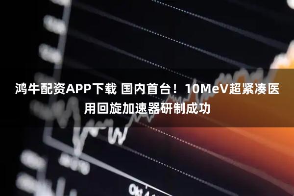 鸿牛配资APP下载 国内首台！10MeV超紧凑医用回旋加速器研制成功