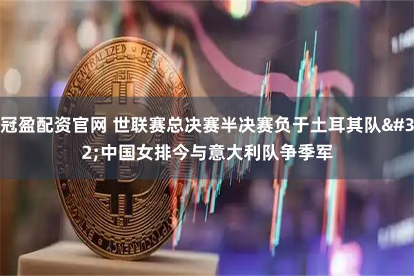 冠盈配资官网 世联赛总决赛半决赛负于土耳其队 中国女排今与意大利队争季军