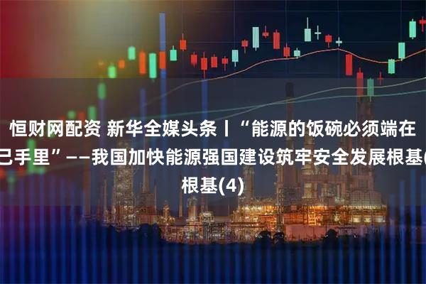 恒财网配资 新华全媒头条丨“能源的饭碗必须端在自己手里”——我国加快能源强国建设筑牢安全发展根基(4)