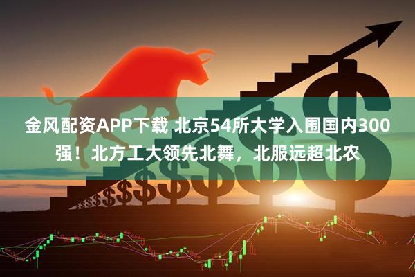 金风配资APP下载 北京54所大学入围国内300强！北方工大领先北舞，北服远超北农