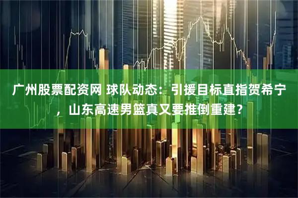 广州股票配资网 球队动态：引援目标直指贺希宁，山东高速男篮真又要推倒重建？