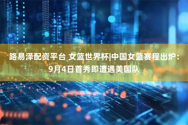 路易泽配资平台 女篮世界杯|中国女篮赛程出炉：9月4日首秀即遭遇美国队