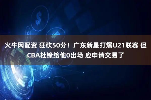火牛网配资 狂砍50分！广东新星打爆U21联赛 但CBA杜锋给他0出场 应申请交易了