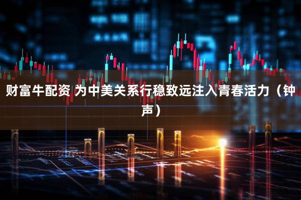 财富牛配资 为中美关系行稳致远注入青春活力（钟声）