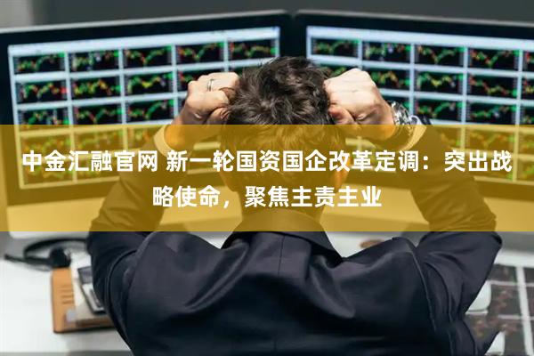 中金汇融官网 新一轮国资国企改革定调：突出战略使命，聚焦主责主业