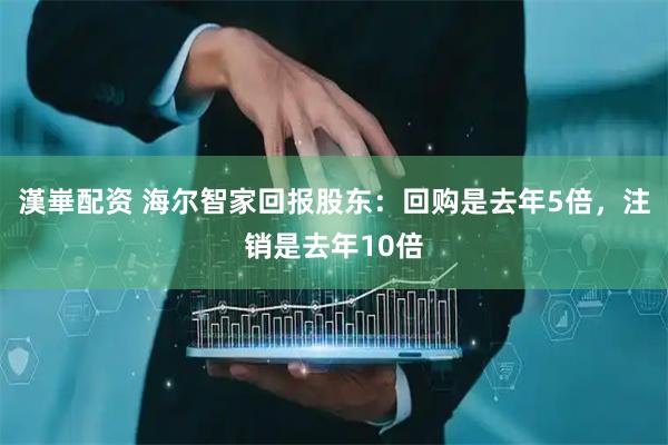 漢崋配资 海尔智家回报股东：回购是去年5倍，注销是去年10倍