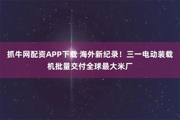 抓牛网配资APP下载 海外新纪录！三一电动装载机批量交付全球最大米厂